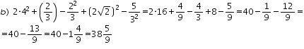 «math xmlns=¨http://www.w3.org/1998/Math/MathML¨»«mtable columnalign=¨left¨ rowspacing=¨0¨»«mtr»«mtd»«mi»b«/mi»«mo»)«/mo»«mo»§nbsp;«/mo»«mn»2«/mn»«mo»§#183;«/mo»«msup»«mn»4«/mn»«mn»2«/mn»«/msup»«mo»+«/mo»«mfenced»«mfrac»«mn»2«/mn»«mn»3«/mn»«/mfrac»«/mfenced»«mo»-«/mo»«mfrac»«msup»«mn»2«/mn»«mn»2«/mn»«/msup»«mn»3«/mn»«/mfrac»«mo»+«/mo»«msup»«mfenced»«mrow»«mn»2«/mn»«msqrt»«mn»2«/mn»«/msqrt»«/mrow»«/mfenced»«mn»2«/mn»«/msup»«mo»-«/mo»«mfrac»«mn»5«/mn»«msup»«mn»3«/mn»«mn»2«/mn»«/msup»«/mfrac»«mo»=«/mo»«mn»2«/mn»«mo»§#183;«/mo»«mn»16«/mn»«mo»+«/mo»«mfrac»«mn»4«/mn»«mn»9«/mn»«/mfrac»«mo»-«/mo»«mfrac»«mn»4«/mn»«mn»3«/mn»«/mfrac»«mo»+«/mo»«mn»8«/mn»«mo»-«/mo»«mfrac»«mn»5«/mn»«mn»9«/mn»«/mfrac»«mo»=«/mo»«mn»40«/mn»«mo»-«/mo»«mfrac»«mn»1«/mn»«mn»9«/mn»«/mfrac»«mo»-«/mo»«mfrac»«mn»12«/mn»«mn»9«/mn»«/mfrac»«mo»=«/mo»«/mtd»«/mtr»«mtr»«mtd»«mo»=«/mo»«mn»40«/mn»«mo»-«/mo»«mfrac»«mn»13«/mn»«mn»9«/mn»«/mfrac»«mo»=«/mo»«mn»40«/mn»«mo»-«/mo»«mn»1«/mn»«mfrac»«mn»4«/mn»«mn»9«/mn»«/mfrac»«mo»=«/mo»«mn»38«/mn»«mfrac»«mn»5«/mn»«mn»9«/mn»«/mfrac»«/mtd»«/mtr»«/mtable»«/math»